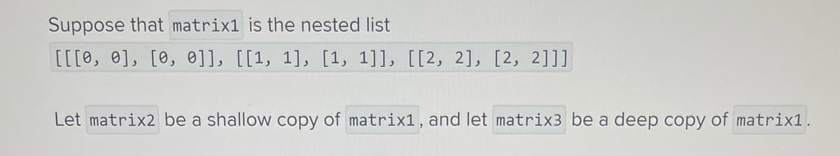 Suppose that matrix1 is the nested list
[[[0, 0], [0, 0]], [[1, 1], [1, 1]], [[2, 2], [2, 2]]]
Let matrix2 be a shallow copy of matrix1, and let matrix3 be a deep copy of matrix1.