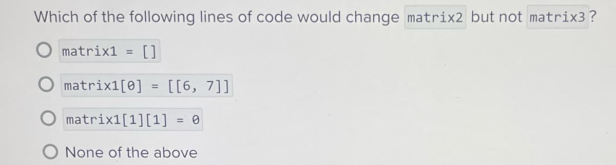 Which of the following lines of code would change matrix2 but not matrix3?
[]
matrix1 =
matrix1[0]
matrix1[1][1] = 0
None of the above
=
[[6, 7]]