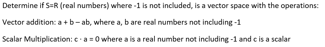 Determine if S=R (real numbers) where -1 is not included, is a vector space with the operations:
Vector addition: a + b - ab, where a, b are real numbers not including -1
Scalar Multiplication: c· a = 0 where a is a real number not including -1 and c is a scalar
