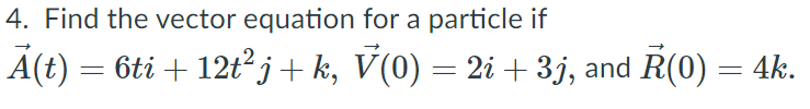 4. Find the vector equation for a particle if
A(t) = 6ti + 12t²j+ k, V(0) = 2i + 3j, and R(0) = 4k.
