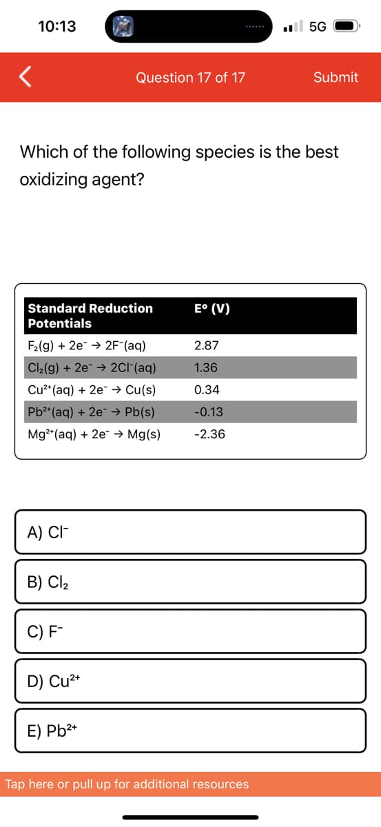 10:13
Standard Reduction
Potentials
Which of the following species is the best
oxidizing agent?
F₂(g) + 2e2F-(aq)
Cl₂(g) + 2e → 2Cl¯(aq)
Cu²+ (aq) + 2e → Cu(s)
Pb²+ (aq) + 2e → Pb(s)
Mg2+ (aq) + 2e → Mg(s)
A) CI-
B) Cl₂
Question 17 of 17
C) F-
D) Cu²+
E) Pb²+
E° (V)
2.87
1.36
0.34
-0.13
-2.36
.5G
Tap here or pull up for additional resources
Submit