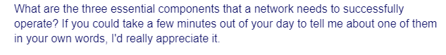 What are the three essential components that a network needs to successfully
operate? If you could take a few minutes out of your day to tell me about one of them
in your own words, I'd really appreciate it.