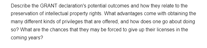 Describe the GRANT declaration's potential outcomes and how they relate to the
preservation of intellectual property rights. What advantages come with obtaining the
many different kinds of privileges that are offered, and how does one go about doing
so? What are the chances that they may be forced to give up their licenses in the
coming years?