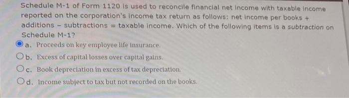 Schedule M-1 of Form 1120 is used to reconcile financial net income with taxable income.
reported on the corporation's income tax return as follows: net income per books +
additions subtractions = taxable income. Which of the following items is a subtraction on
Schedule M-1?
a. Proceeds on key employee life insurance.
Ob. Excess of capital losses over capital gains.
Oc. Book depreciation in excess of tax depreciation.
Od. Income subject to tax but not recorded on the books.