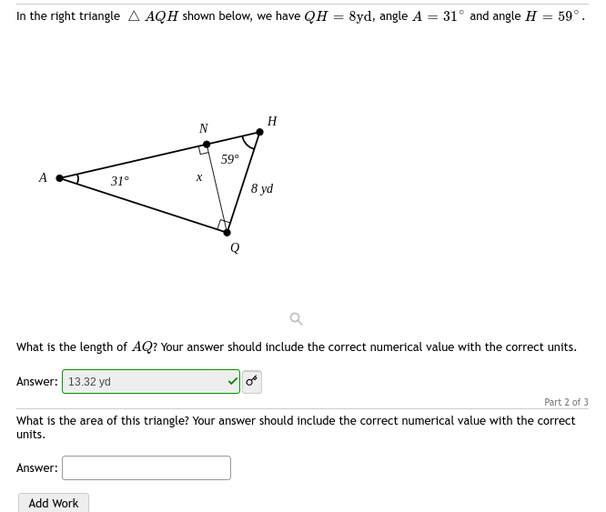 In the right triangle A AQH shown below, we have QH 8yd, angle A = 31° and angle H = 59°.
A
31°
Answer:
N
Add Work
X
59°
H
What is the length of AQ? Your answer should include the correct numerical value with the correct units.
Answer: 13.32 yd
8 yd
Part 2 of 3
What is the area of this triangle? Your answer should include the correct numerical value with the correct
units.