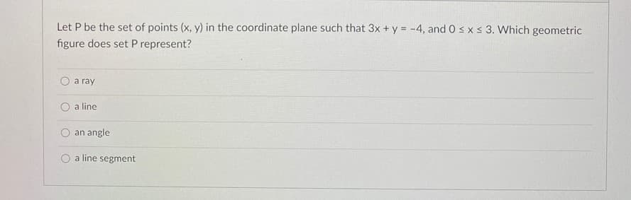 Let P be the set of points (x, y) in the coordinate plane such that 3x + y = -4, and 0 s x s 3. Which geometric
figure does set P represent?
a ray
O a line
an angle
a line segment
