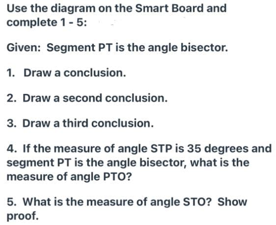 Use the diagram on the Smart Board and
complete 1- 5:
Given: Segment PT is the angle bisector.
1. Draw a conclusion.
2. Draw a second conclusion.
3. Draw a third conclusion.
4. If the measure of angle STP is 35 degrees and
segment PT is the angle bisector, what is the
measure of angle PTO?
5. What is the measure of angle STO? Show
proof.
