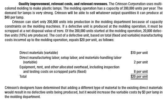 Quality improvement, relevant costs, and relevant revenues. The Crimson Corporation uses multi-
colored molding to make plastic lamps. The molding operation has a capacity of 200,000 units per year. The
demand for lamps is very strong. Crimson will be able to sell whatever output quantities it can produce at
$40 per lamp.
Crimson can start only 200,000 units into production in the molding department because of capacity
constraints on the molding machines. If a defective unit is produced at the molding operation, it must be
scrapped at a net disposal value of zero. 0f the 200,000 units started at the molding operation, 20,000 defec-
tive units (10%) are produced. The cost of a defective unit, based on total (fixed and variable) manufacturing
costs incurred up to the molding operation, equals $20 per unit, as follows:
$10 per unit
Direct materials (variable)
Direct manufacturing labor, setup labor, and materials-handling labor
(variable)
2 per unit
Equipment, rent, and other allocated overhead, including inspection
and testing costs on scrapped parts (fixed)
Total
8 per unit
$20 per unit
Crimson's designers have determined that adding a different type of material to the existing direct materials
would result in no defective units being produced, but it would increase the variable costs by $3 per lamp in
the molding department.
