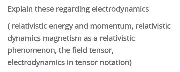 Explain these regarding electrodynamics
( relativistic energy and momentum, relativistic
dynamics magnetism as a relativistic
phenomenon, the field tensor,
electrodynamics in tensor notation)
