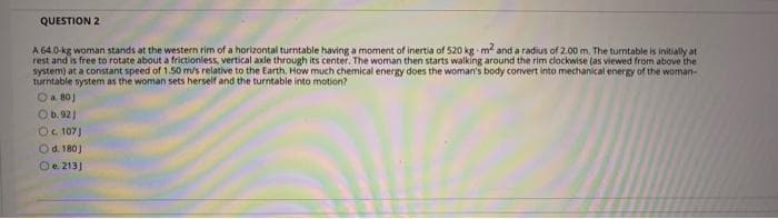 QUESTION 2
A 64.0-kg woman stands at the western rim of a horizontal turntable having a moment of inertia of 520 kg m and a radius of 2.00 m. The turntable is initially at
rest and is free to rotate about a frictionless, vertical axle through its center. The woman then starts walking around the rim clockwise (as viewed from above the
system) at a constant speed of 1.50 m/s relative to the Earth, How much chemical energy does the woman's body convert into mechanical energy of the woman-
turntable system as the woman sets herself and the turntable into motion?
Oa 80)
Ob. 92)
Oc 107)
Od. 180J
Oe. 213)
