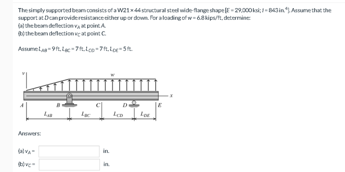 The simply supported beam consists of a W21×44 structural steel wide-flange shape [E = 29,000 ksi; != 843 in.*1. Assume that the
support at D can provideresistance either up or down. For aloading of w = 6.8 kips/ft, determine:
(a) the beam deflection va at point A.
(b) the beam deflection ve at point C.
AssumeLaB = 9 ft, Lgc =7 ft, Lco =7 ft, LDE=5 ft.
B
D
E
LAB
LeD
LDE
Answers:
(a) VA =
in.
(b) vc=
in.
