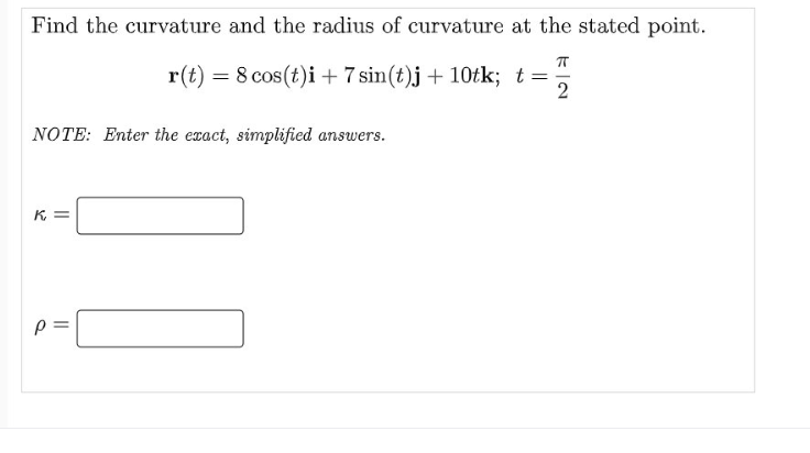 Find the curvature and the radius of curvature at the stated point.
r(t) = 8 cos(t)i+7 sin(t)j + 10tk; t=
2
NOTE: Enter the exact, simplified answers.
K =
p =
