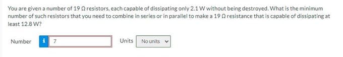 You are given a number of 19 Q resistors, each capable of dissipating only 2.1 W without being destroyed. What is the minimum
number of such resistors that you need to combine in series or in parallel to make a 190resistance that is capable of dissipating at
least 12.8 W?
Number
Units No units
7
