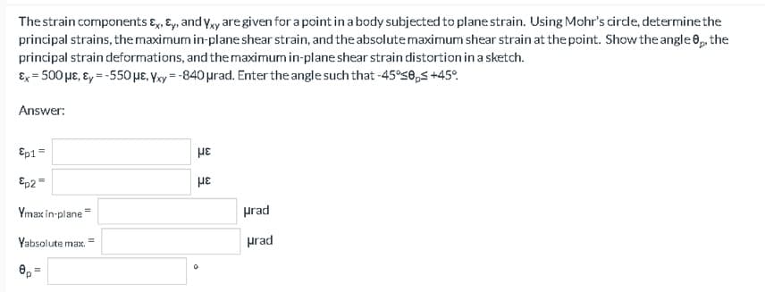 The strain components ɛ,, Ey, and yy are given for a point in a body subjected to plane strain. Using Mohr's cirdle, determine the
principal strains, the maximum in-plane shear strain, and the absolutemaximum shear strain at the point. Show the angle 6, the
principal strain deformations, and the maximum in-plane shear strain distortion in a sketch.
Ex = 500 µE, ɛ, = -550 µE, Yxy = -840 urad. Enter the angle such that -45°58,5 +45°.
Answer:
Ep1=
Ep2=
Ymax in-plane=
prad
Yabsolute max.
prad
6, =
