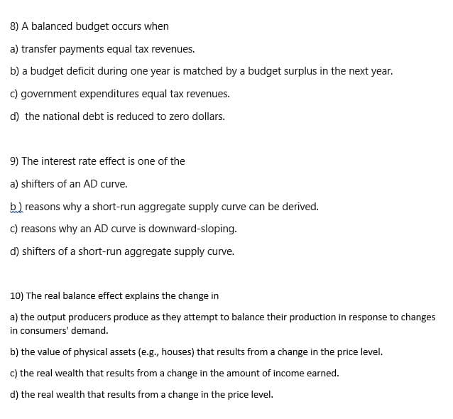 8) A balanced budget occurs when
a) transfer payments equal tax revenues.
b) a budget deficit during one year is matched by a budget surplus in the next year.
c) government expenditures equal tax revenues.
d) the national debt is reduced to zero dollars.
9) The interest rate effect is one of the
a) shifters of an AD curve.
b.) reasons why a short-run aggregate supply curve can be derived.
c) reasons why an AD curve is downward-sloping.
d) shifters of a short-run aggregate supply curve.
10) The real balance effect explains the change in
a) the output producers produce as they attempt to balance their production in response to changes
in consumers' demand.
b) the value of physical assets (e.g., houses) that results from a change in the price level.
c) the real wealth that results from a change in the amount of income earned.
d) the real wealth that results from a change in the price level.