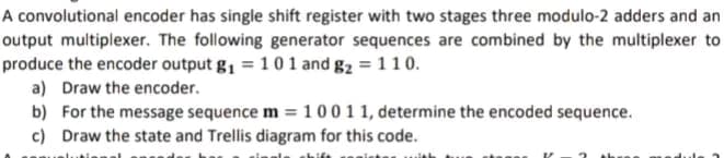 A convolutional encoder has single shift register with two stages three modulo-2 adders and an
output multiplexer. The following generator sequences are combined by the multiplexer to
produce the encoder output g₁ = 1 0 1 and g₂ = 110.
a) Draw the encoder.
b) For the message sequence m= 100 1 1, determine the encoded sequence.
c) Draw the state and Trellis diagram for this code.