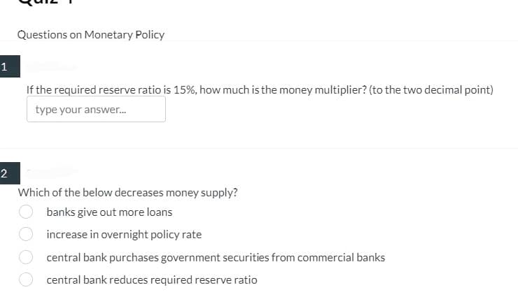 1
2
Questions on Monetary Policy
If the required reserve ratio is 15%, how much is the money multiplier? (to the two decimal point)
type your answer...
Which of the below decreases money supply?
banks give out more loans
increase in overnight policy rate
central bank purchases government securities from commercial banks
central bank reduces required reserve ratio