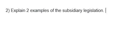 2) Explain 2 examples of the subsidiary legislation. |