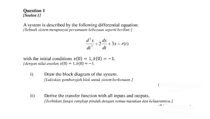 Question 1
[Soalan 1]
A system is described by the following differential equation:
[Sebuah sistem mempunyai persamaan kebezaan seperti berikut:
d²x
dt²
ii)
dx
+2. +3x=r(t)
di
with the initial conditions x(0) = 1,*(0) = -1.
Idengan nilai awalan x(0) = 1,x(0) = -1.
i)
Draw the block diagram of the system.
[Lukiskan gambarajah blok untuk sistem berkenaan.]
Derive the transfer function with all inputs and outputs.
[Terbitkan fungsi rangkap pindah dengan semua masukan dan keluarannya.]