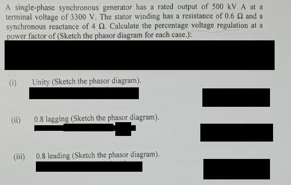 A single-phase synchronous generator has a rated output of 500 kV A at a
terminal voltage of 3300 V. The stator winding has a resistance of 0.6 2 and a
synchronous reactance of 4 2. Calculate the percentage voltage regulation at a
power factor of (Sketch the phasor diagram for each case.):
(i)
(ii)
(iii)
Unity (Sketch the phasor diagram).
0.8 lagging (Ske the phasor diagram).
0.8 leading (Sketch the phasor diagram).