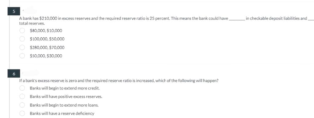 5
A bank has $210,000 in excess reserves and the required reserve ratio is 25 percent. This means the bank could have
total reserves.
$80,000, $10,000
$100,000, $50,000
$280,000, $70,000
$50.000, $30.000
6
If a bank's excess reserve is zero and the required reserve ratio is increased, which of the following will happen?
Banks will begin to extend more credit.
Banks will have positive excess reserves.
Banks will begin to extend more loans.
Banks will have a reserve deficiency
in checkable deposit liabilities and