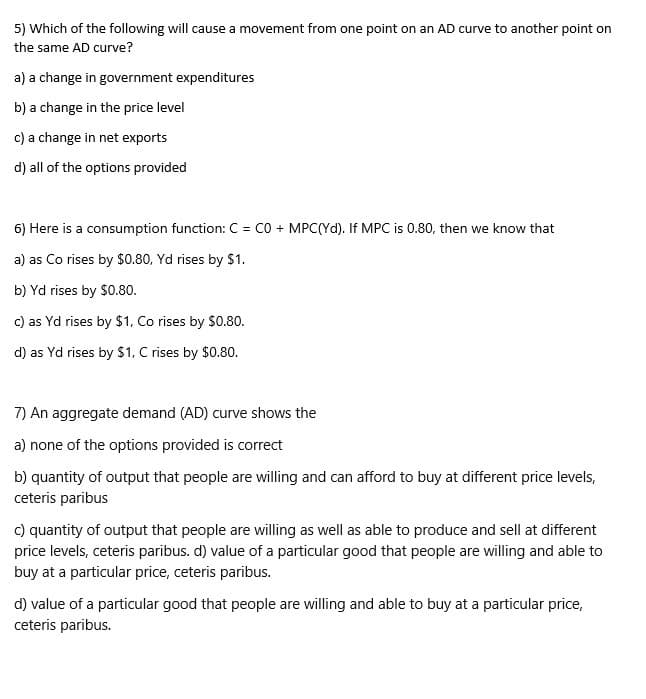 5) Which of the following will cause a movement from one point on an AD curve to another point on
the same AD curve?
a) a change in government expenditures
b) a change in the price level
c) a change in net exports
d) all of the options provided
6) Here is a consumption function: C = CO + MPC(Yd). If MPC is 0.80, then we know that
a) as Co rises by $0.80, Yd rises by $1.
b) Yd rises by $0.80.
c) as Yd rises by $1. Co rises by $0.80.
d) as Yd rises by $1, C rises by $0.80.
7) An aggregate demand (AD) curve shows the
a) none of the options provided is correct
b) quantity of output that people are willing and can afford to buy at different price levels,
ceteris paribus
c) quantity of output that people are willing as well as able to produce and sell at different
price levels, ceteris paribus. d) value of a particular good that people are willing and able to
buy at a particular price, ceteris paribus.
d) value of a particular good that people are willing and able to buy at a particular price,
ceteris paribus.