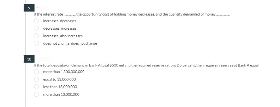 9
If the interest rate................... opportunity cost of holding money decreases, and the quantity demanded of money
increases; decreases
decreases; increases
£0000
increases; also increases
does not change; does not change
10
If the total deposits-on-demand in Bank A total $500 mil and the required reserve ratio is 2.5 percent, then required reserves at Bank A equal
more than 1,300,000,000
equal to 13,000,000
less than 13,000,000
more than 13,000,000