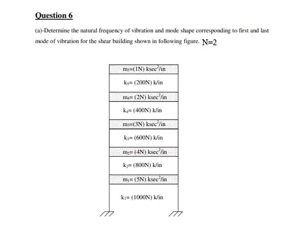 Question 6
(a)-Determine the natural frequency of vibration and mode shape corresponding to first and last
mode of vibration for the shear building shown in following figure. N=2
ms=(IN) ksec/in
kç= (200N) k/in
m₁= (2N) ksec²/in
k= (400N) k/in
ms=(3N) ksec/in
kj= (600N) k/in
m₂= (4N) ksec²/in
k₂= (800N) k/in
m₁= (5N) ksec²/in
k₁= (1000N) k/in