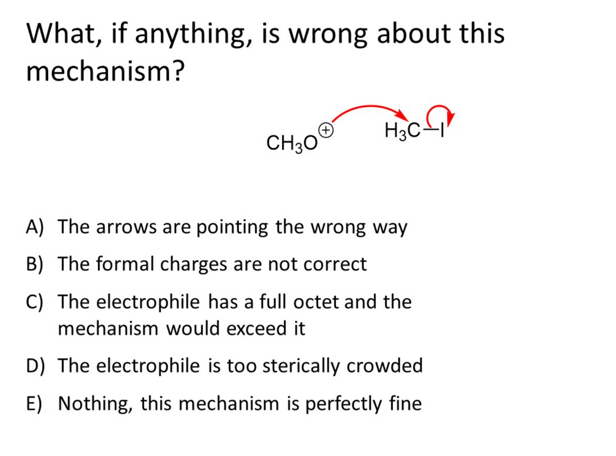 What, if anything, is wrong about this
mechanism?
Hạc
CH30
A) The arrows are pointing the wrong way
B) The formal charges are not correct
C) The electrophile has a full octet and the
mechanism would exceed it
D) The electrophile is too sterically crowded
E) Nothing, this mechanism is perfectly fine
