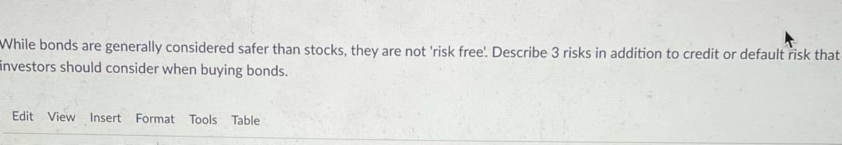 While bonds are generally considered safer than stocks, they are not 'risk free!. Describe 3 risks in addition to credit or default risk that
investors should consider when buying bonds.
Edit View Insert
Format Tools
Table
