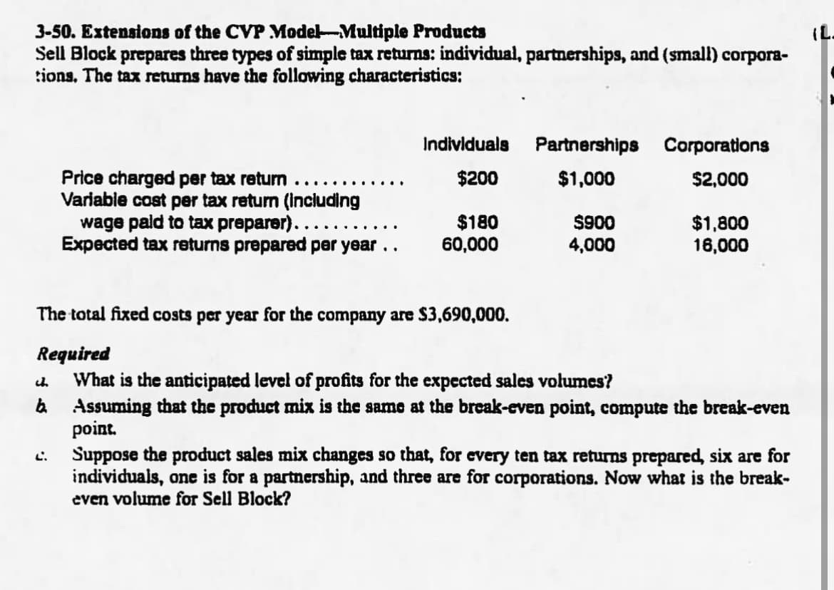 3-50. Extensions of the CVP Model-Multiple Products
Sell Block prepares three types of simple tax returns: individual, partnerships, and (small) corpora-
tions, The tax returns have the following characteristics:
Individuals
Partnerships Corporations
Price charged per tax return
Varlabie cost per tax return (including
wage pald to tax preparer)....
Expected tax returns prepared per year ..
$200
$1,000
$2,000
$180
60,000
$900
4,000
$1,800
16,000
The total fixed costs per year for the company are $3,690,000.
Required
What is the anticipated level of profits for the expected sales volumes?
a Assuming that the product mix is the same at the break-even point, compute the break-even
point.
Suppose the product sales mix changes so that, for every ten tax returns prepared, six are for
individuals, one is for a partnership, and three are for corporations. Now what is the break-
even volume for Sell Block?
