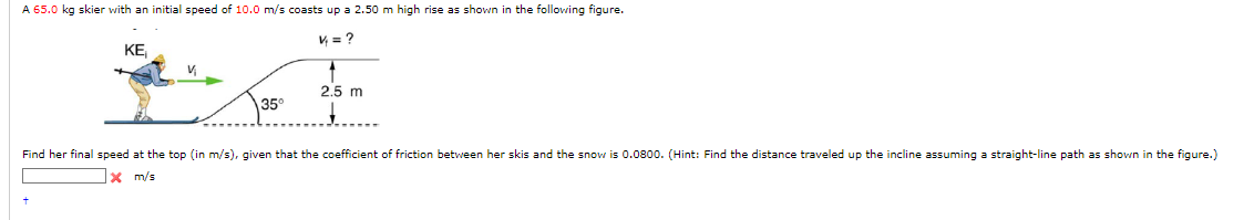 A 65.0 kg skier with an initial speed of 10.0 m/s coasts up a 2.50 m high rise as shown in the following figure.
KE₁
44 = ?
2.5 m
35°
+
Find her final speed at the top (in m/s), given that the coefficient of friction between her skis and the snow is 0.0800. (Hint: Find the distance traveled up the incline assuming a straight-line path as shown in the figure.)
x m/s