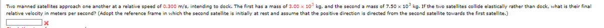 Two manned satellites approach one another at a relative speed of 0.300 m/s, intending to dock. The first has a mass of 3.00 x 103 kg, and the second a mass of 7.50 x 103 kg. If the two satellites collide elastically rather than dock, what is their final
relative velocity in meters per second? (Adopt the reference frame in which the second satellite is initially at rest and assume that the positive direction is directed from the second satellite towards the first satellite.)