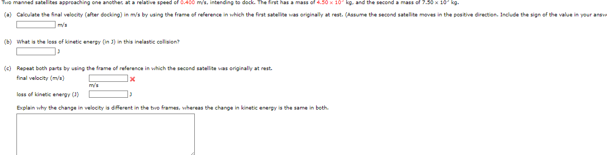 Two manned satellites approaching one another, at a relative speed of 0.400 m/s, intending to dock. The first has a mass of 4.50 x 10 kg, and the second a mass of 7.50 x 10° kg.
(a) Calculate the final velocity (after docking) in m/s by using the frame of reference in which the first satellite was originally at rest. (Assume the second satellite moves in the positive direction. Include the sign of the value in your answ
m/s
(b) What is the loss of kinetic energy (in ]) in this inelastic collision?
(c) Repeat both parts by using the frame of reference in which the second satellite was originally at rest.
final velocity (m/s)
m/s
loss of kinetic energy (3)
Explain why the change in velocity is different in the two frames, whereas the change in kinetic energy is the same in both.