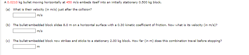 A 0.0210 kg bullet moving horizontally at 450 m/s embeds itself into an initially stationary 0.500 kg block.
(a) What is their velocity (in m/s) just after the collision?
m/s
(b) The bullet-embedded block slides 8.0 m on a horizontal surface with a 0.30 kinetic coefficient of friction. Now what is its velocity (in m/s)?
m/s
(c) The bullet-embedded block now strikes and sticks to a stationary 2.00 kg block. How far (in m) does this combination travel before stopping?
m