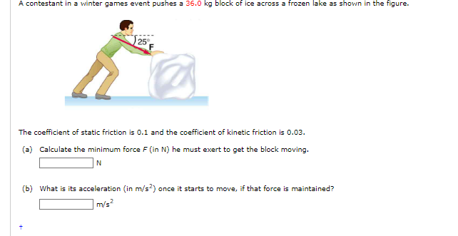 A contestant in a winter games event pushes a 36.0 kg block of ice across a frozen lake as shown in the figure.
25°
The coefficient of static friction is 0.1 and the coefficient of kinetic friction is 0.03.
(a) Calculate the minimum force F (in N) he must exert to get the block moving.
N
(b) What is its acceleration (in m/s²) once it starts to move, if that force is maintained?
m/s²
+