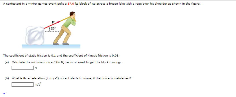 A contestant in a winter games event pulls a 37.0 kg block of ice across a frozen lake with a rope over his shoulder as shown in the figure.
25°
The coefficient of static friction is 0.1 and the coefficient of kinetic friction is 0.03.
(a) Calculate the minimum force F (in N) he must exert to get the block moving.
N
(b) What is its acceleration (in m/s²) once it starts to move, if that force is maintained?
m/s²