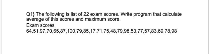 Q1} The following is list of 22 exam scores. Write program that calculate
average of this scores and maximum score.
Exam scores
64,51,97,70,65,87,100,79,85,17,71,75,48,79,98,53,77,57,83,69,78,98
