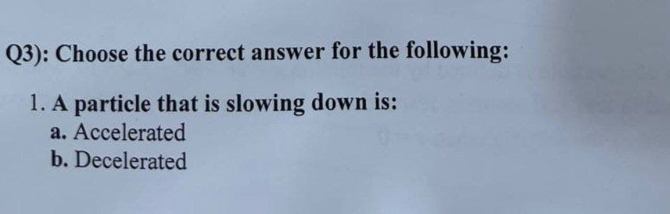 Q3): Choose the correct answer for the following:
1. A particle that is slowing down is:
a. Accelerated
b. Decelerated
