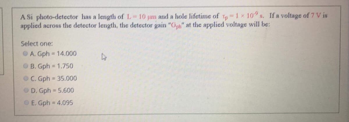 A Si photo-detector has a length of L 10 jum and a hole lifetime of to 1x 10 s. If a voltage of 7 V is
applied across the detector length, the detector gain "G" at the applied voltage will be:
Select one:
OA. Gph = 14.000
OB. Gph 1.750
OC. Gph 35.000
O D. Gph 5.600
OE. Gph = 4.095
