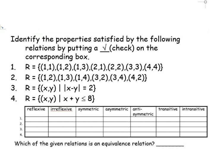 Identify the properties satisfied by the following
relations by putting a √ (check) on the
corresponding box.
1.
R = {(1,1),(1,2), (1,3),(2,1),(2,2), (3,3),(4,4)}
2.
=
{(1,2),(1,3),(1,4),(3,2),(3,4),(4,2)}
3.
R= {(x,y) | |x-y| = 2}
4.
R= {(x,y) |x+y≤ 8}
reflexive irreflexive symmetric
asymmetric anti-
symmetric
1.
2.
3.
4.
Which of the given relations is an equivalence relation?
O
transitive intransitive