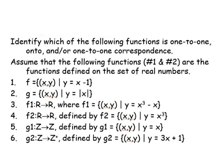 Identify which of the following functions is one-to-one,
onto, and/or one-to-one correspondence.
Assume that the following functions (#1 & #2) are the
functions defined on the set of real numbers.
1. f = {(x,y) y = x -1}
2. g = {(x,y) | y = |x|}
3.
f1:R→R, where f1 = {(x,y) | y = x³ - x}
4. f2:R R, defined by f2 = {(x,y) | y = x³}
5. g1:Z→Z, defined by g1 = {(x,y) | y = x}
6. g2:Z→Z+, defined by g2 = {(x,y) | y = 3x + 1}
INT