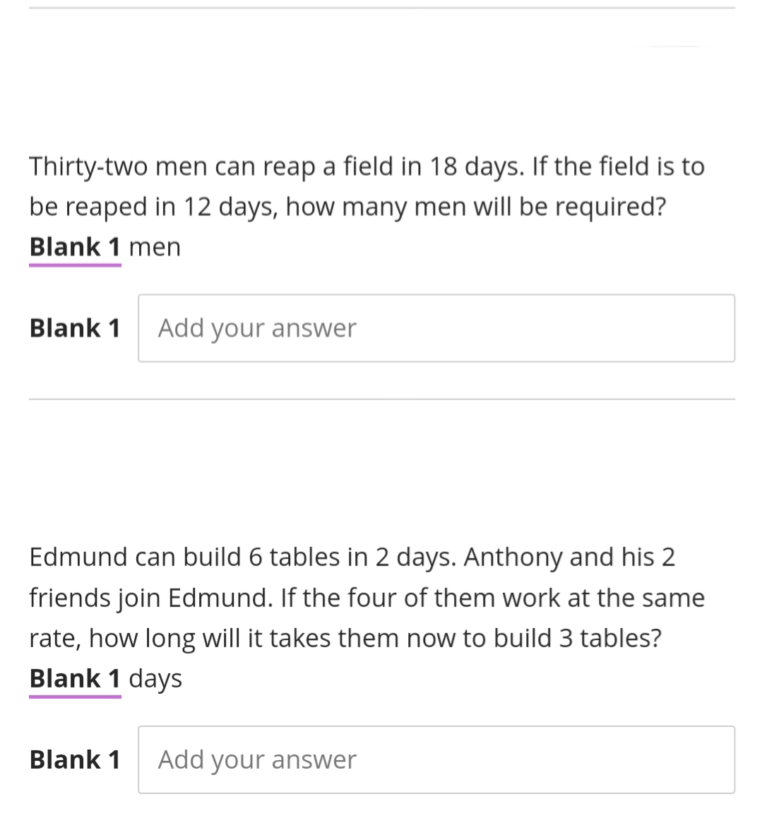 Thirty-two men can reap a field in 18 days. If the field is to
be reaped in 12 days, how many men will be required?
Blank 1 men
Blank 1
Add your answer
Edmund can build 6 tables in 2 days. Anthony and his 2
friends join Edmund. If the four of them work at the same
rate, how long will it takes them now to build 3 tables?
Blank 1 days
Blank 1
Add your answer
