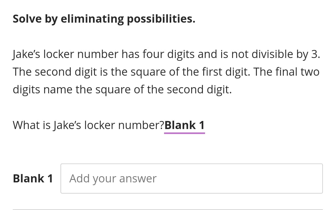 Solve by eliminating possibilities.
Jake's locker number has four digits and is not divisible by 3.
The second digit is the square of the first digit. The final two
digits name the square of the second digit.
What is Jake's locker number?Blank 1
Blank 1
Add your answer
