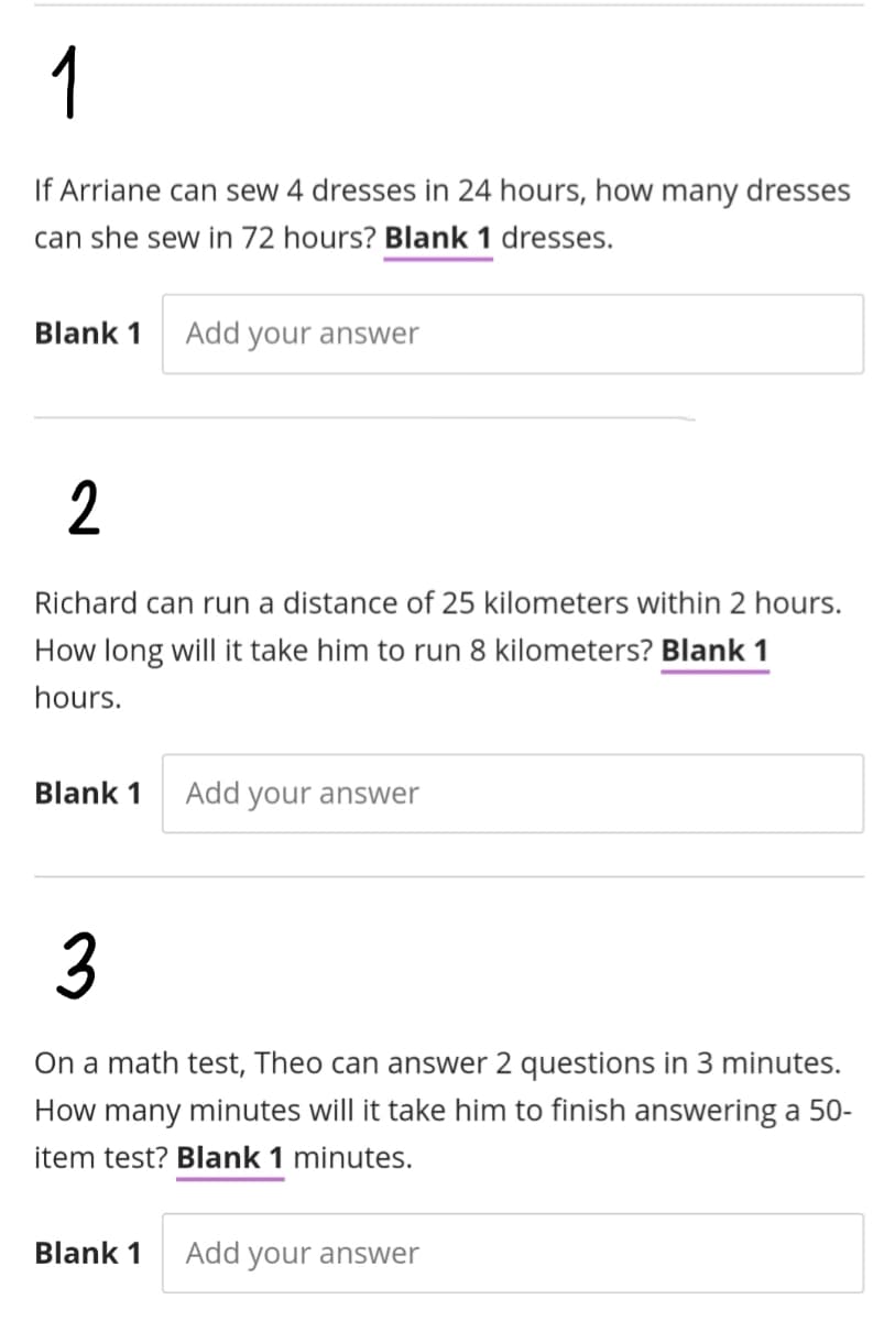 1
If Arriane can sew 4 dresses in 24 hours, how many dresses
can she sew in 72 hours? Blank 1 dresses.
Blank 1
Add your answer
Richard can run a distance of 25 kilometers within 2 hours.
How long will it take him to run 8 kilometers? Blank 1
hours.
Blank 1
Add your answer
3
On a math test, Theo can answer 2 questions in 3 minutes.
How many minutes will it take him to finish answering a 50-
item test? Blank 1 minutes.
Blank 1
Add your answer
