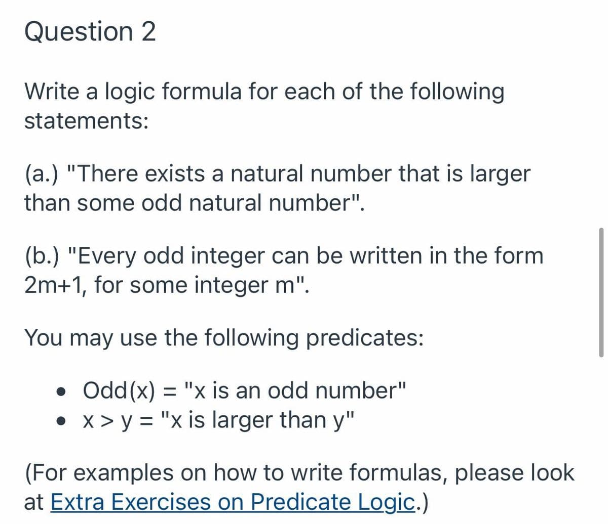 Question 2
Write a logic formula for each of the following
statements:
(a.) "There exists a natural number that is larger
than some odd natural number".
(b.) "Every odd integer can be written in the form
2m+1, for some integer m".
You may use the following predicates:
• Odd(x) = "x is an odd number"
• x > y = "x is larger than y"
(For examples on how to write formulas, please look
at Extra Exercises on Predicate Logic.)
