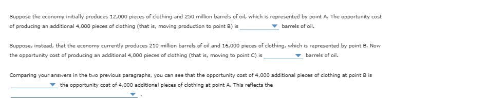 Suppose the economy initially produces 12,000 pieces of clothing and 250 million barrels of oil, which is represented by point A. The opportunity cost
of producing an additional 4,000 pieces of clothing (that is, moving production to point B) is
barrels of oil.
Suppose, instead, that the economy currently produces 210 million barrels of oil and 16,000 pieces of clothing, which is represented by point B. Now
the opportunity cost of producing an additional 4,000 pieces of clothing (that is, moving to point C) is
barrels of oil.
Comparing your ansvwers in the two previous paragraphs, you can see that the opportunity cost of 4,000 additional pieces of clothing at point B is
the opportunity cost of 4,000 additional pieces of clothing at point A. This reflects the
