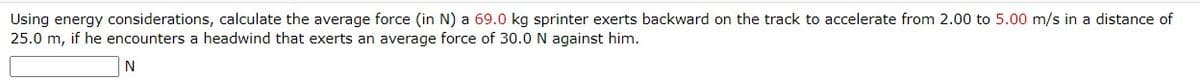 Using energy considerations, calculate the average force (in N) a 69.0 kg sprinter exerts backward on the track to accelerate from 2.00 to 5.00 m/s in a distance of
25.0 m, if he encounters a headwind that exerts an average force of 30.0 N against him.
N