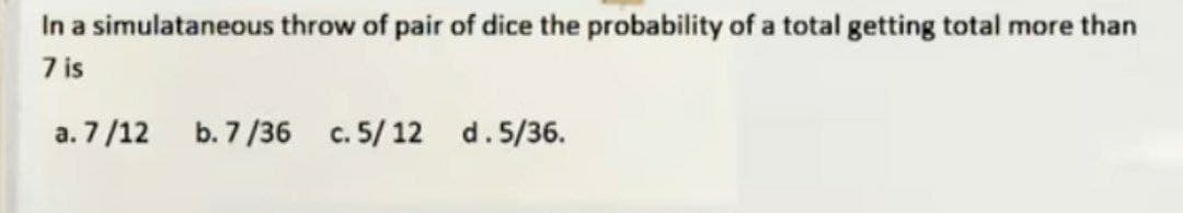 In a simulataneous throw of pair of dice the probability of a total getting total more than
7 is
a. 7/12
b. 7/36 c. 5/12 d. 5/36.