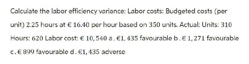 Calculate the labor efficiency variance: Labor costs: Budgeted costs (per
unit) 2.25 hours at € 16.40 per hour based on 350 units. Actual: Units: 310
Hours: 620 Labor cost: € 10, 540 a. €1, 435 favourable b. € 1,271 favourable
c. € 899 favourable d. €1, 435 adverse